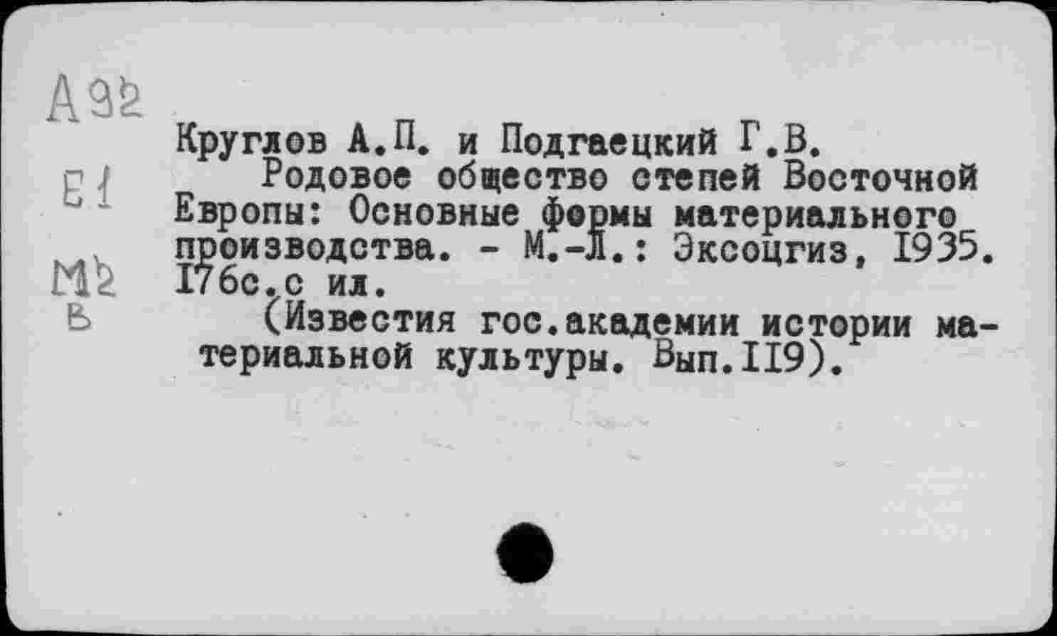 ﻿бі
ь
Круглов А.П. и Подгаецкий Г.В.
Родовое общество степей Восточной Европы: Основные формы материального производства. - М.-л.: Эксоцгиз, 1935. 176с.с ил.
(Известия гос.академии истории материальной культуры. Вып.119).